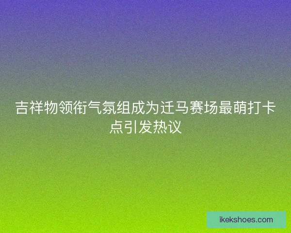 吉祥物领衔气氛组成为迁马赛场最萌打卡点引发热议