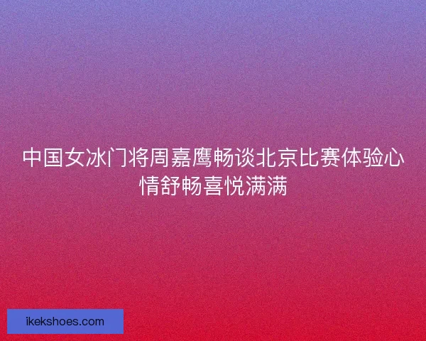 中国女冰门将周嘉鹰畅谈北京比赛体验心情舒畅喜悦满满