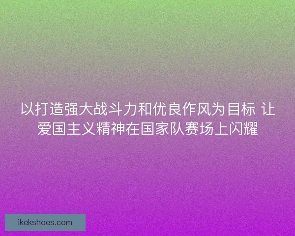 以打造强大战斗力和优良作风为目标 让爱国主义精神在国家队赛场上闪耀
