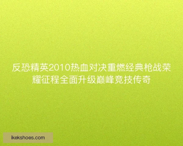 反恐精英2010热血对决重燃经典枪战荣耀征程全面升级巅峰竞技传奇