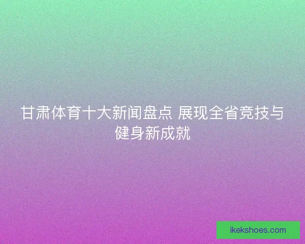 甘肃体育十大新闻盘点 展现全省竞技与健身新成就
