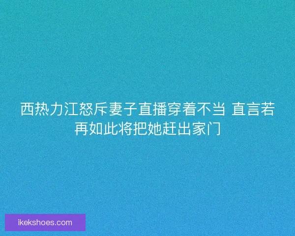 西热力江怒斥妻子直播穿着不当 直言若再如此将把她赶出家门
