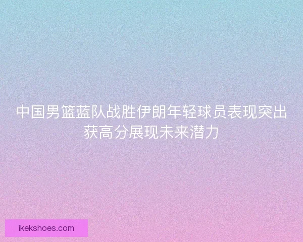 中国男篮蓝队战胜伊朗年轻球员表现突出获高分展现未来潜力